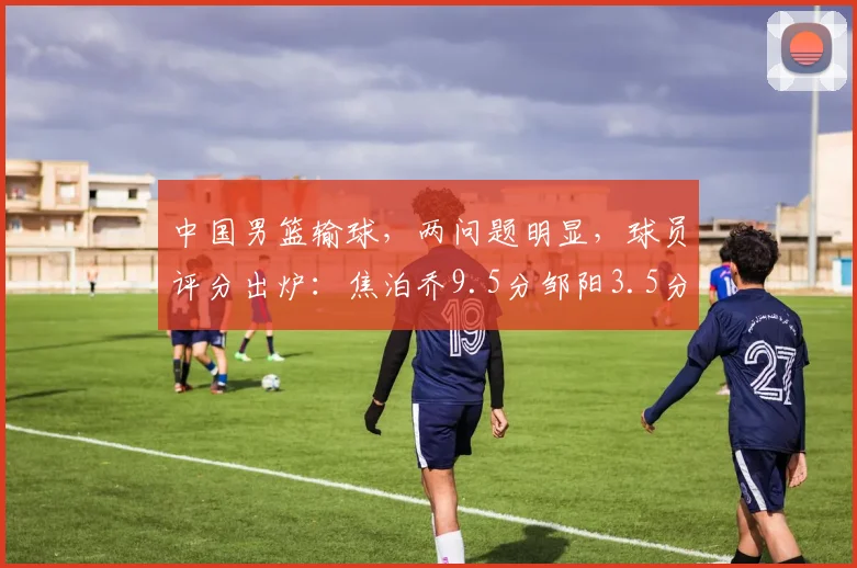 中国男篮输球,两问题明显,球员评分出炉:焦泊乔9.5分邹阳3.5分