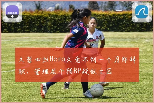 久哲回归Hero久竞不到一个月即辞职，管理层干预BP疑似主因