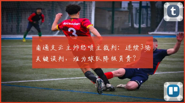 南通支云主帅怒喷主裁判：连续3场关键误判，谁为球队降级负责？