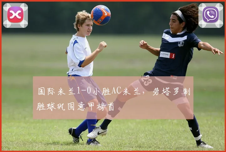 国际米兰1-0小胜AC米兰，劳塔罗制胜球巩固意甲榜首