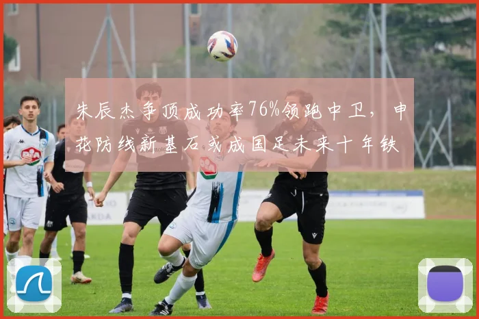 朱辰杰争顶成功率76%领跑中卫，申花防线新基石或成国足未来十年铁闸