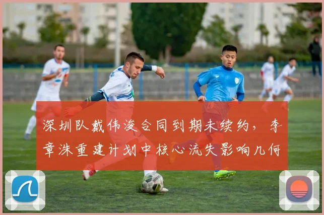 深圳队戴伟浚合同到期未续约,李章洙重建计划中核心流失影响几何?