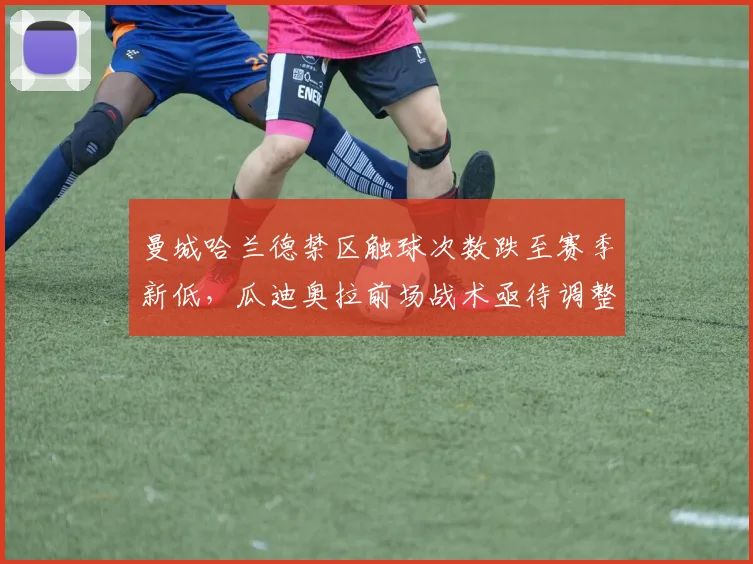 曼城哈兰德禁区触球次数跌至赛季新低,瓜迪奥拉前场战术亟待调整